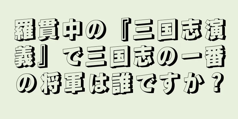 羅貫中の『三国志演義』で三国志の一番の将軍は誰ですか？