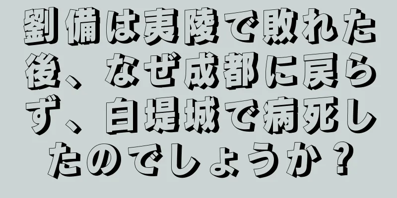 劉備は夷陵で敗れた後、なぜ成都に戻らず、白堤城で病死したのでしょうか？