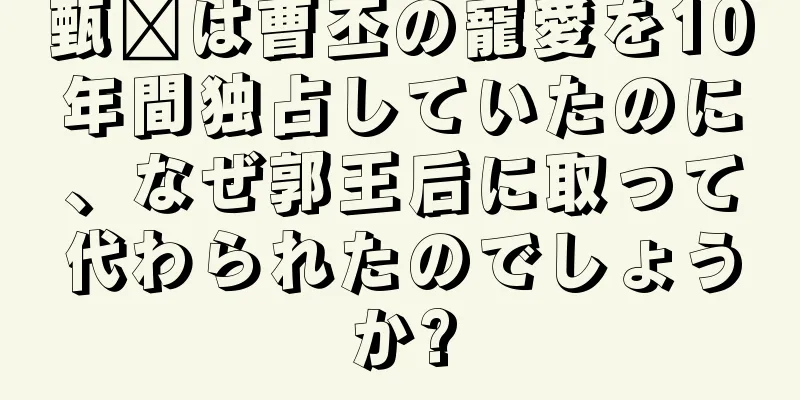 甄嬛は曹丕の寵愛を10年間独占していたのに、なぜ郭王后に取って代わられたのでしょうか?