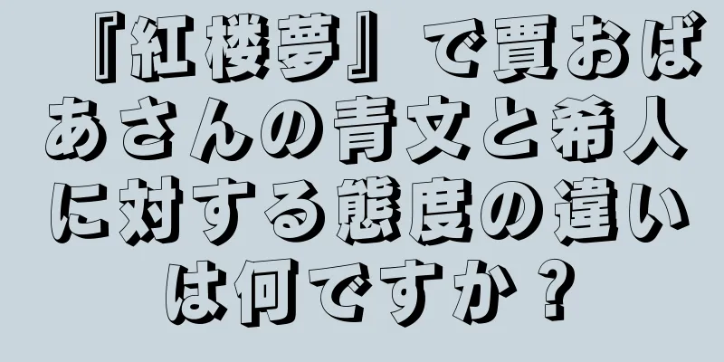 『紅楼夢』で賈おばあさんの青文と希人に対する態度の違いは何ですか？