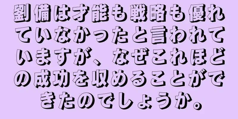 劉備は才能も戦略も優れていなかったと言われていますが、なぜこれほどの成功を収めることができたのでしょうか。