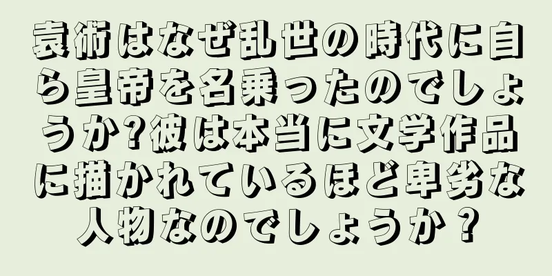 袁術はなぜ乱世の時代に自ら皇帝を名乗ったのでしょうか?彼は本当に文学作品に描かれているほど卑劣な人物なのでしょうか？