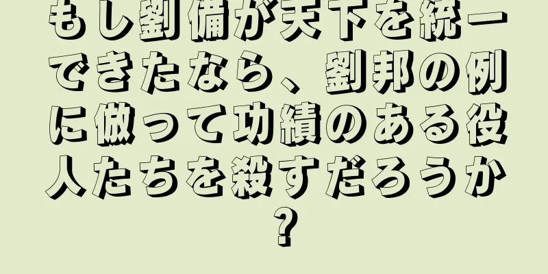 もし劉備が天下を統一できたなら、劉邦の例に倣って功績のある役人たちを殺すだろうか？