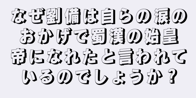 なぜ劉備は自らの涙のおかげで蜀漢の始皇帝になれたと言われているのでしょうか？