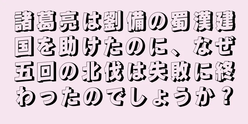 諸葛亮は劉備の蜀漢建国を助けたのに、なぜ五回の北伐は失敗に終わったのでしょうか？
