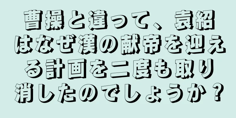 曹操と違って、袁紹はなぜ漢の献帝を迎える計画を二度も取り消したのでしょうか？