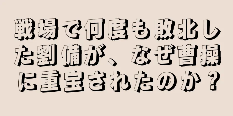 戦場で何度も敗北した劉備が、なぜ曹操に重宝されたのか？