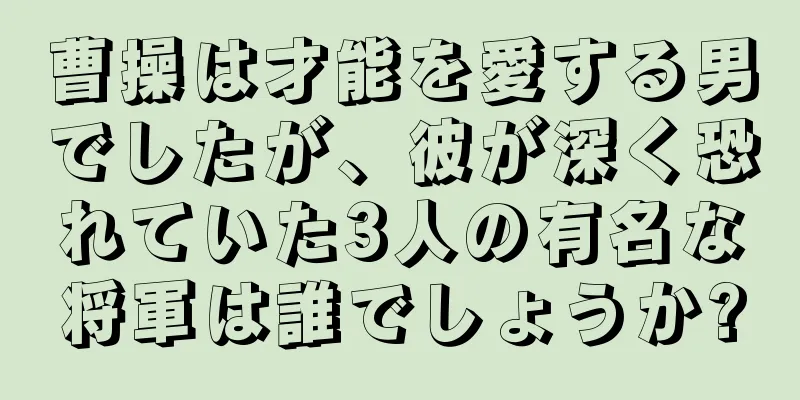曹操は才能を愛する男でしたが、彼が深く恐れていた3人の有名な将軍は誰でしょうか?