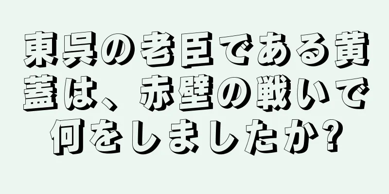 東呉の老臣である黄蓋は、赤壁の戦いで何をしましたか?
