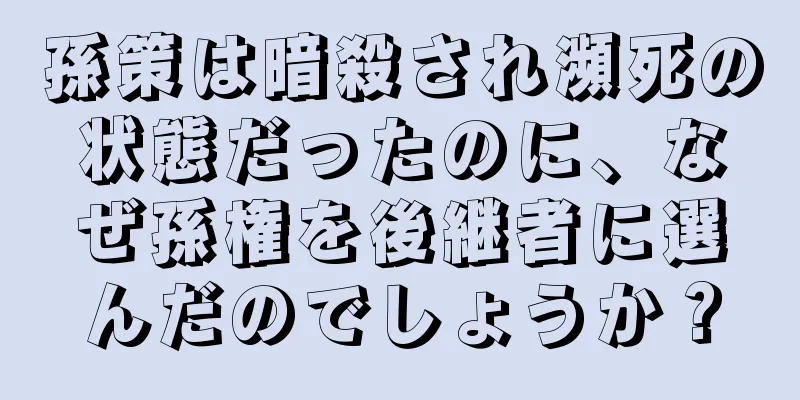 孫策は暗殺され瀕死の状態だったのに、なぜ孫権を後継者に選んだのでしょうか？