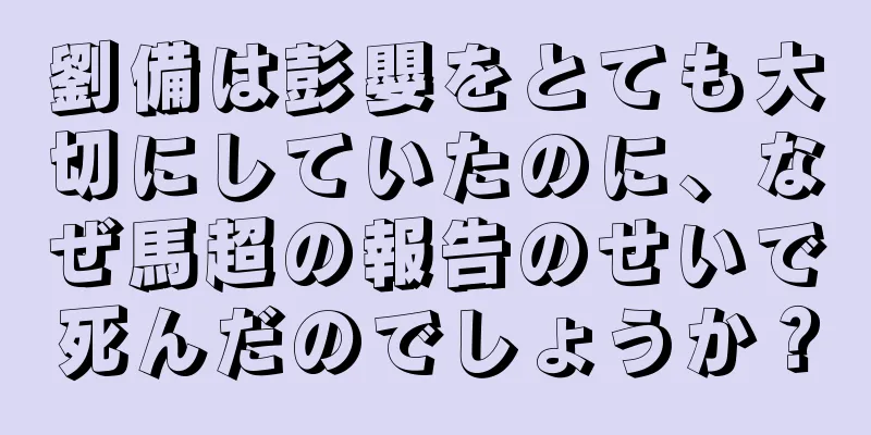 劉備は彭嬰をとても大切にしていたのに、なぜ馬超の報告のせいで死んだのでしょうか？