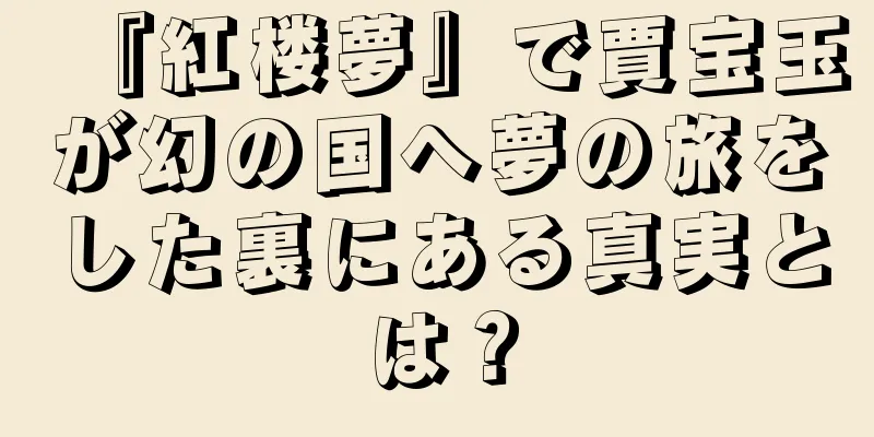 『紅楼夢』で賈宝玉が幻の国へ夢の旅をした裏にある真実とは？