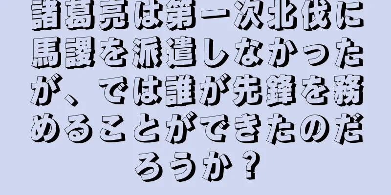 諸葛亮は第一次北伐に馬謖を派遣しなかったが、では誰が先鋒を務めることができたのだろうか？