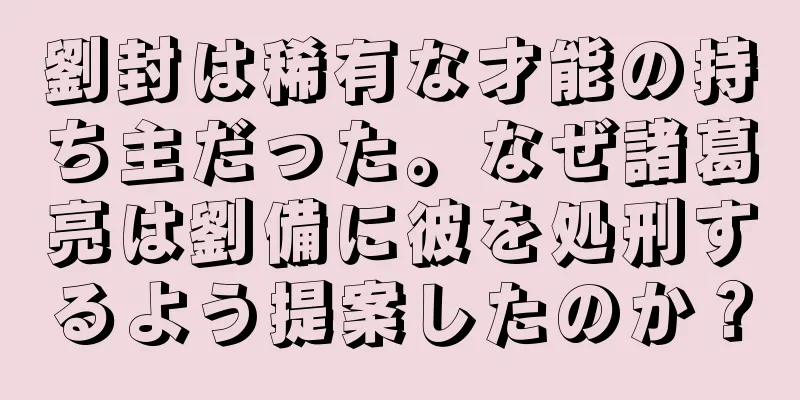 劉封は稀有な才能の持ち主だった。なぜ諸葛亮は劉備に彼を処刑するよう提案したのか？