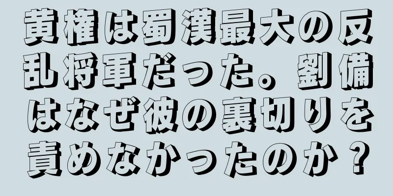 黄権は蜀漢最大の反乱将軍だった。劉備はなぜ彼の裏切りを責めなかったのか？
