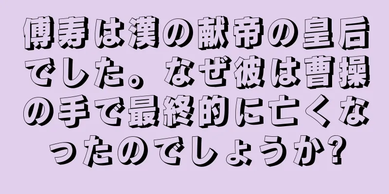 傅寿は漢の献帝の皇后でした。なぜ彼は曹操の手で最終的に亡くなったのでしょうか?