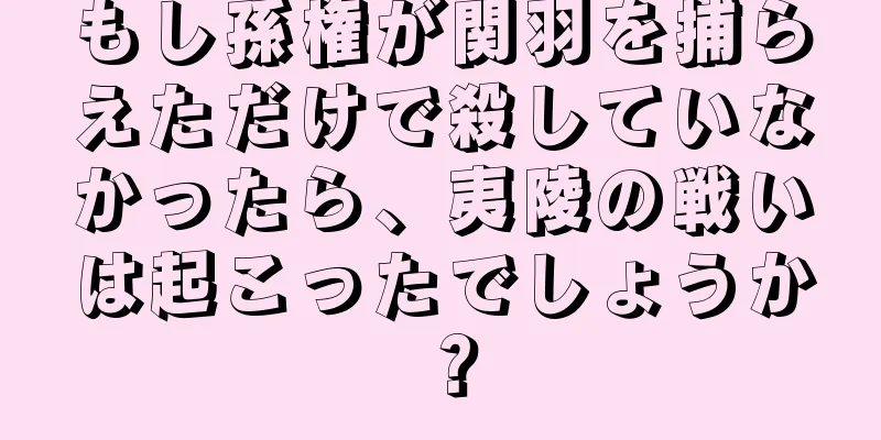 もし孫権が関羽を捕らえただけで殺していなかったら、夷陵の戦いは起こったでしょうか？