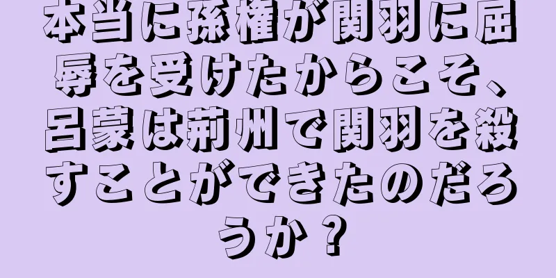 本当に孫権が関羽に屈辱を受けたからこそ、呂蒙は荊州で関羽を殺すことができたのだろうか？