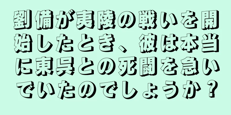 劉備が夷陵の戦いを開始したとき、彼は本当に東呉との死闘を急いでいたのでしょうか？