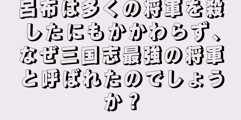 呂布は多くの将軍を殺したにもかかわらず、なぜ三国志最強の将軍と呼ばれたのでしょうか？
