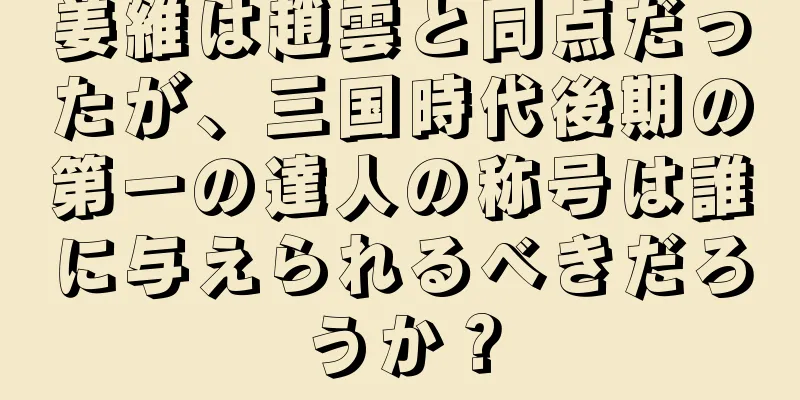 姜維は趙雲と同点だったが、三国時代後期の第一の達人の称号は誰に与えられるべきだろうか？