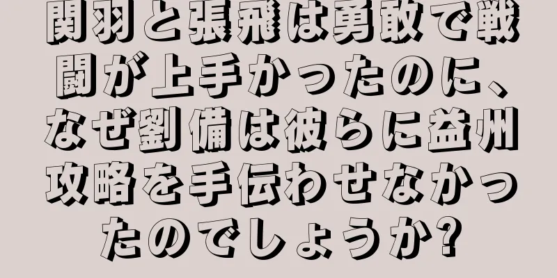 関羽と張飛は勇敢で戦闘が上手かったのに、なぜ劉備は彼らに益州攻略を手伝わせなかったのでしょうか?