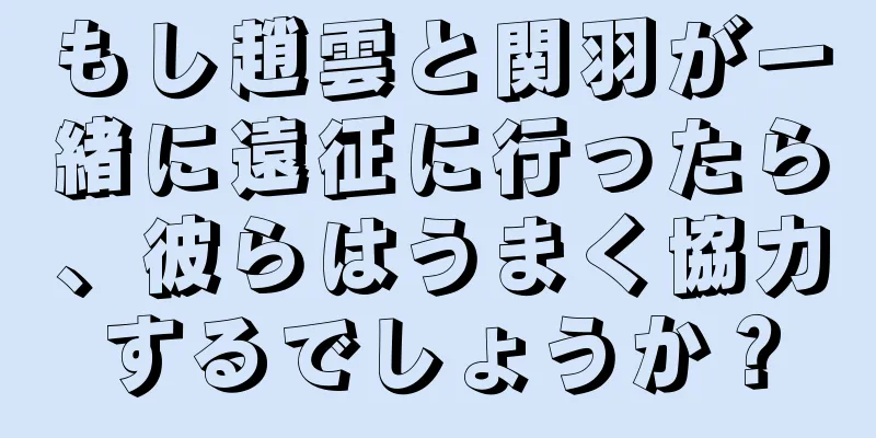 もし趙雲と関羽が一緒に遠征に行ったら、彼らはうまく協力するでしょうか？