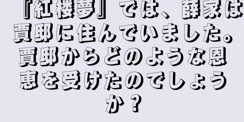 『紅楼夢』では、薛家は賈邸に住んでいました。賈邸からどのような恩恵を受けたのでしょうか？