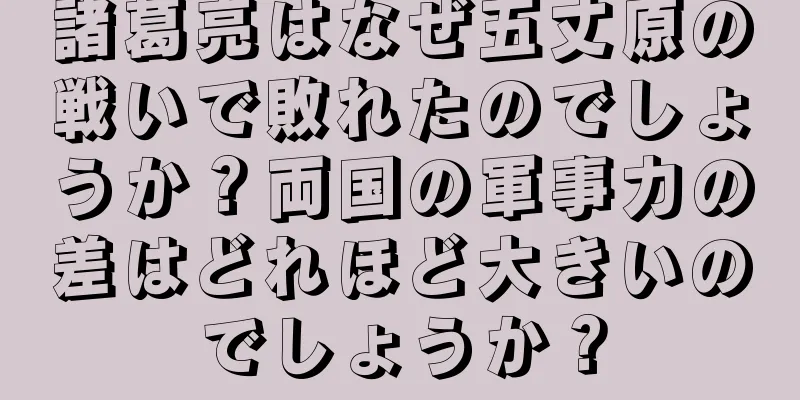 諸葛亮はなぜ五丈原の戦いで敗れたのでしょうか？両国の軍事力の差はどれほど大きいのでしょうか？