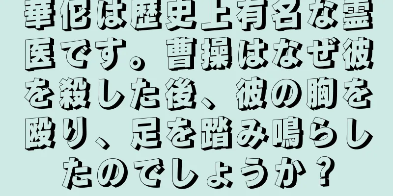 華佗は歴史上有名な霊医です。曹操はなぜ彼を殺した後、彼の胸を殴り、足を踏み鳴らしたのでしょうか？