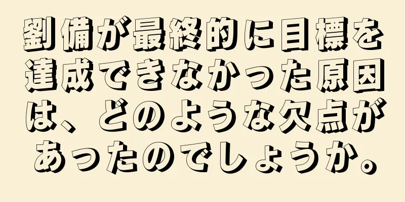 劉備が最終的に目標を達成できなかった原因は、どのような欠点があったのでしょうか。