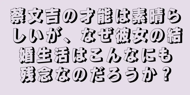 蔡文吉の才能は素晴らしいが、なぜ彼女の結婚生活はこんなにも残念なのだろうか？