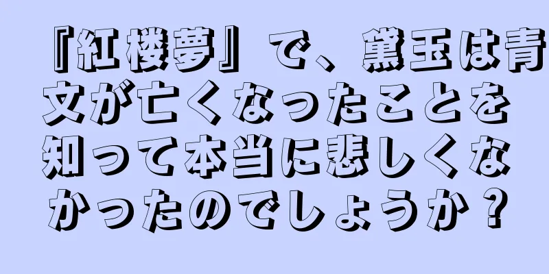 『紅楼夢』で、黛玉は青文が亡くなったことを知って本当に悲しくなかったのでしょうか？