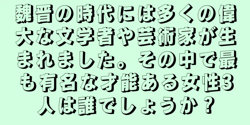 魏晋の時代には多くの偉大な文学者や芸術家が生まれました。その中で最も有名な才能ある女性3人は誰でしょうか？