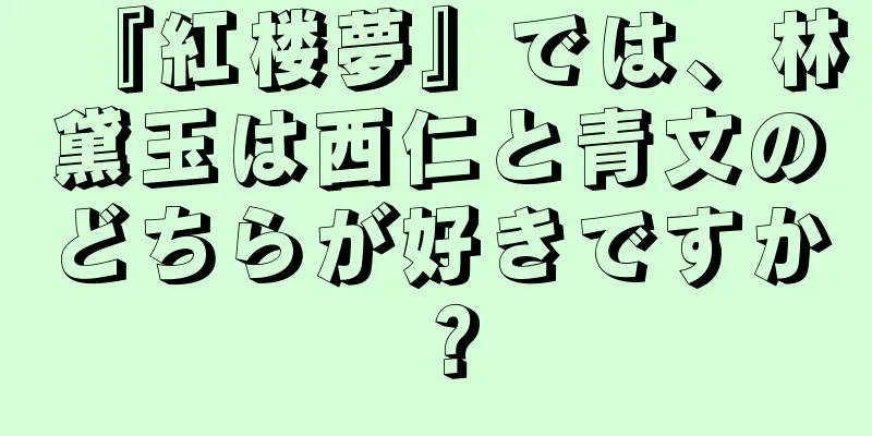 『紅楼夢』では、林黛玉は西仁と青文のどちらが好きですか？