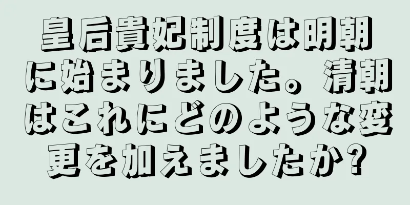 皇后貴妃制度は明朝に始まりました。清朝はこれにどのような変更を加えましたか?