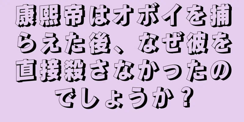 康熙帝はオボイを捕らえた後、なぜ彼を直接殺さなかったのでしょうか？
