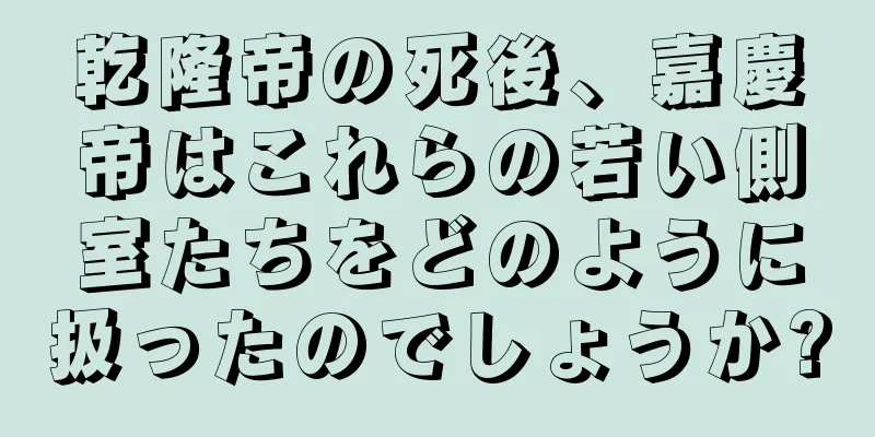 乾隆帝の死後、嘉慶帝はこれらの若い側室たちをどのように扱ったのでしょうか?