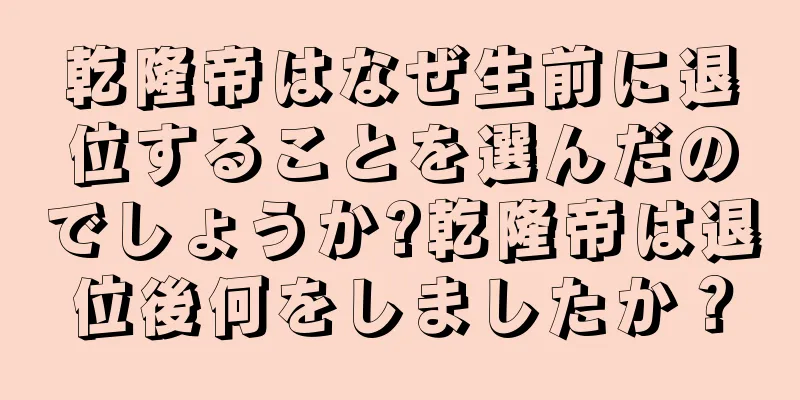 乾隆帝はなぜ生前に退位することを選んだのでしょうか?乾隆帝は退位後何をしましたか？