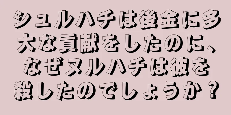 シュルハチは後金に多大な貢献をしたのに、なぜヌルハチは彼を殺したのでしょうか？