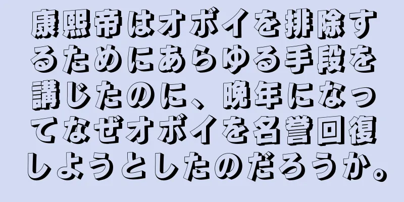 康熙帝はオボイを排除するためにあらゆる手段を講じたのに、晩年になってなぜオボイを名誉回復しようとしたのだろうか。
