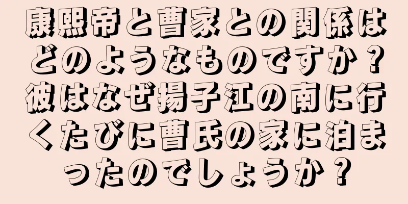 康熙帝と曹家との関係はどのようなものですか？彼はなぜ揚子江の南に行くたびに曹氏の家に泊まったのでしょうか？