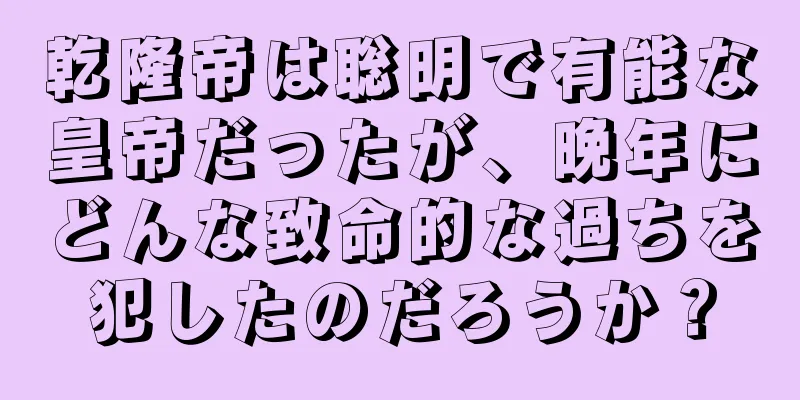 乾隆帝は聡明で有能な皇帝だったが、晩年にどんな致命的な過ちを犯したのだろうか？