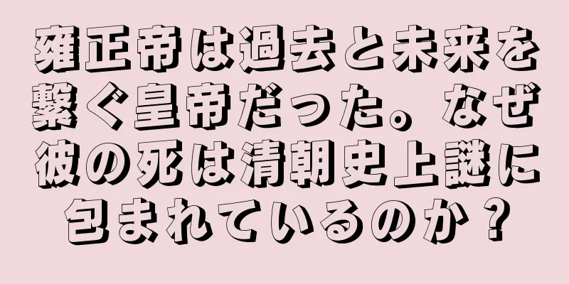 雍正帝は過去と未来を繋ぐ皇帝だった。なぜ彼の死は清朝史上謎に包まれているのか？