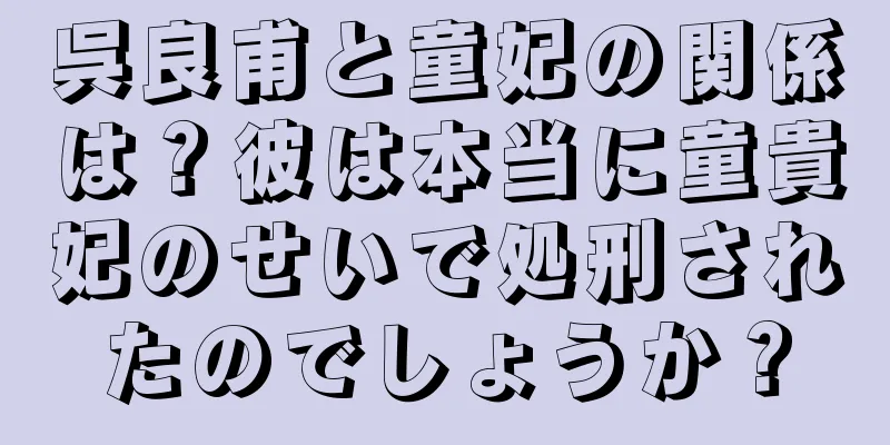 呉良甫と童妃の関係は？彼は本当に童貴妃のせいで処刑されたのでしょうか？