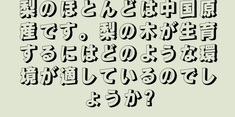 梨のほとんどは中国原産です。梨の木が生育するにはどのような環境が適しているのでしょうか?