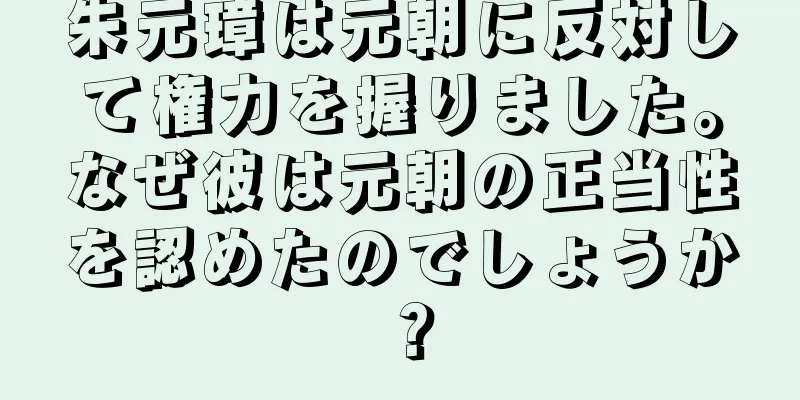 朱元璋は元朝に反対して権力を握りました。なぜ彼は元朝の正当性を認めたのでしょうか？
