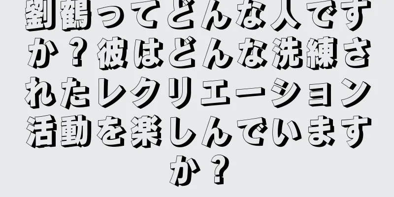 劉鶴ってどんな人ですか？彼はどんな洗練されたレクリエーション活動を楽しんでいますか？