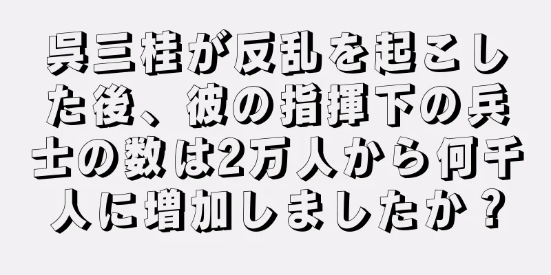 呉三桂が反乱を起こした後、彼の指揮下の兵士の数は2万人から何千人に増加しましたか？