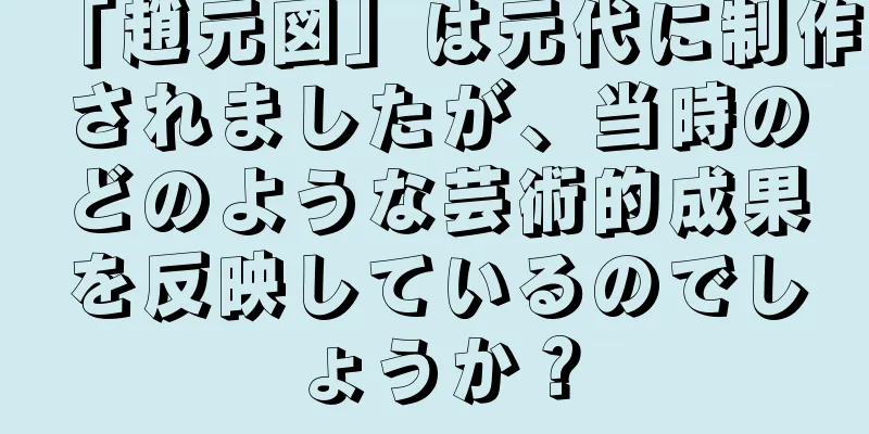「趙元図」は元代に制作されましたが、当時のどのような芸術的成果を反映しているのでしょうか？